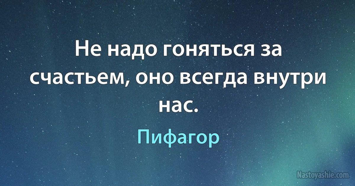 Не надо гоняться за счастьем, оно всегда внутри нас. (Пифагор)