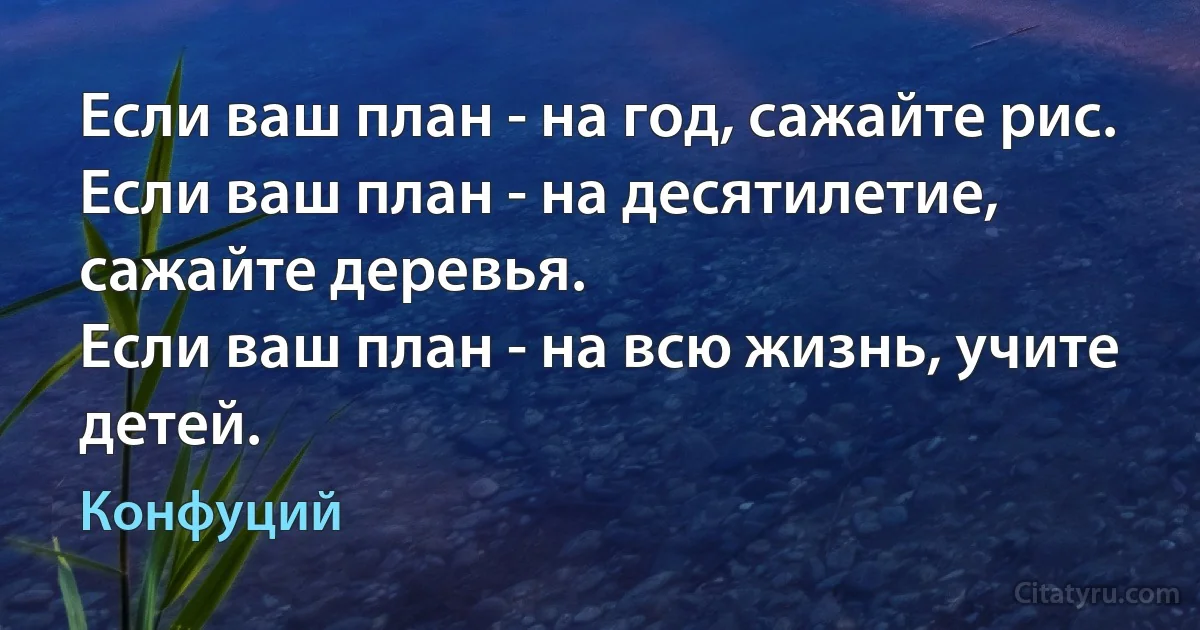 Если ваш план - на год, сажайте рис. 
Если ваш план - на десятилетие, сажайте деревья. 
Если ваш план - на всю жизнь, учите детей. (Конфуций)
