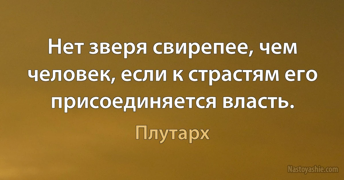 Нет зверя свирепее, чем человек, если к страстям его присоединяется власть. (Плутарх)