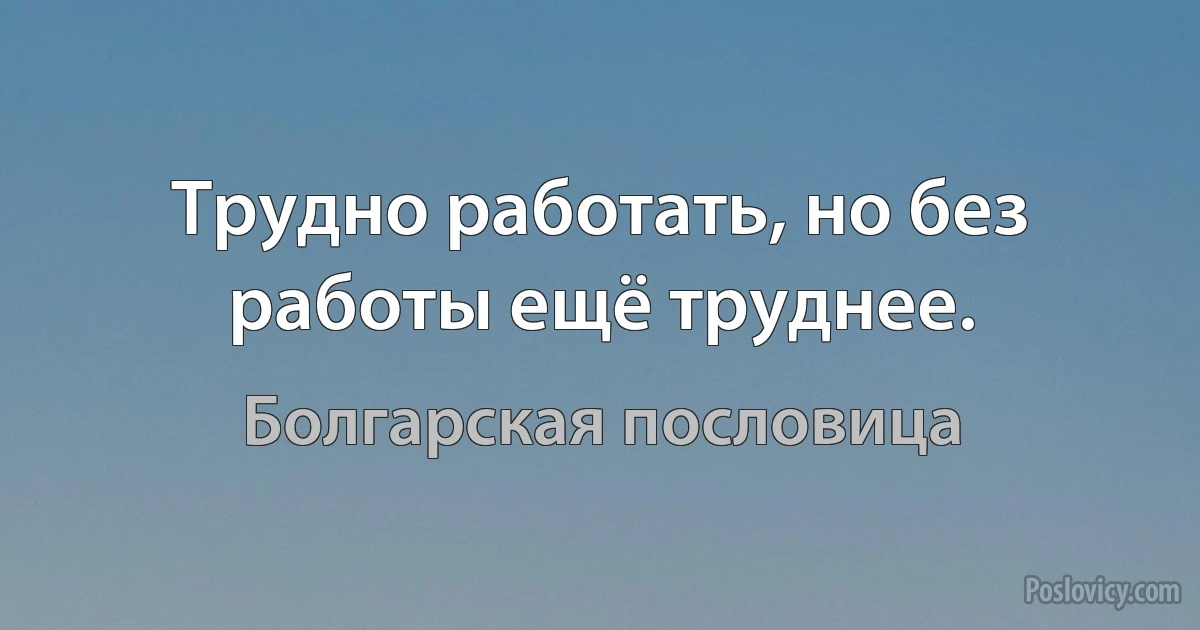 Трудно работать, но без работы ещё труднее. (Болгарская пословица)