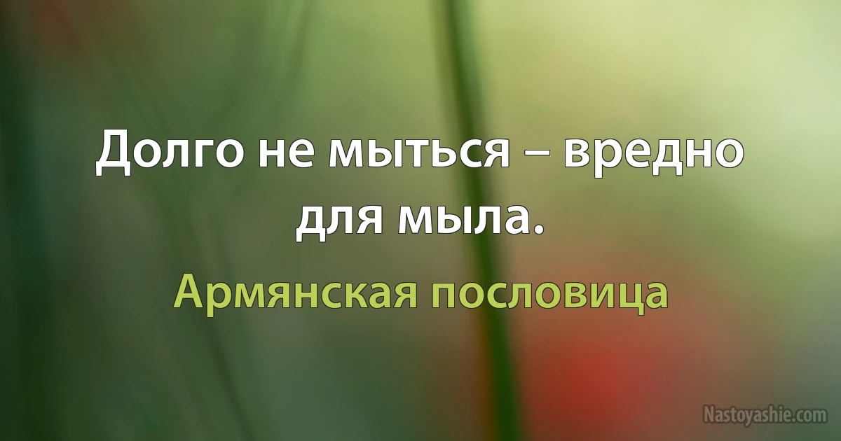 Долго не мыться – вредно для мыла. (Армянская пословица)