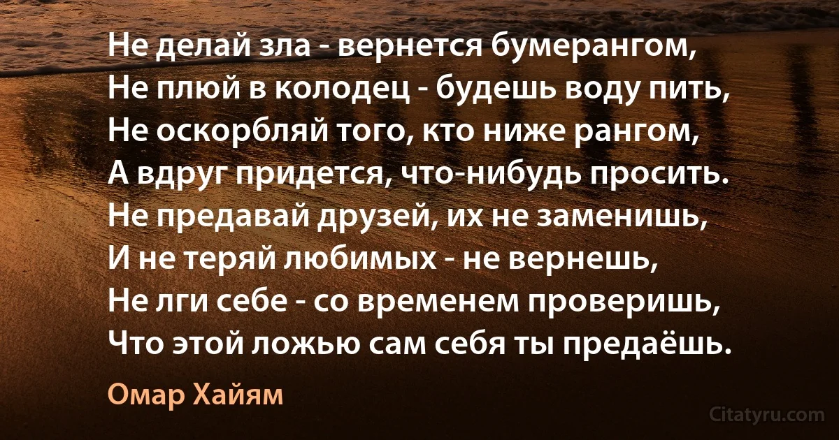 Не делай зла - вернется бумерангом, 
Не плюй в колодец - будешь воду пить, 
Не оскорбляй того, кто ниже рангом, 
А вдруг придется, что-нибудь просить. 
Не предавай друзей, их не заменишь, 
И не теряй любимых - не вернешь, 
Не лги себе - со временем проверишь, 
Что этой ложью сам себя ты предаёшь. (Омар Хайям)