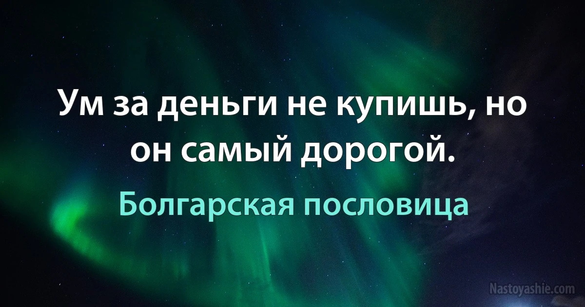 Ум за деньги не купишь, но он самый дорогой. (Болгарская пословица)