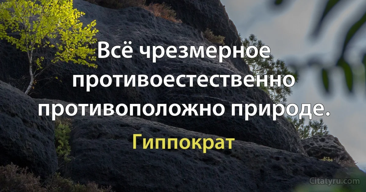 Всё чрезмерное противоестественно противоположно природе. (Гиппократ)
