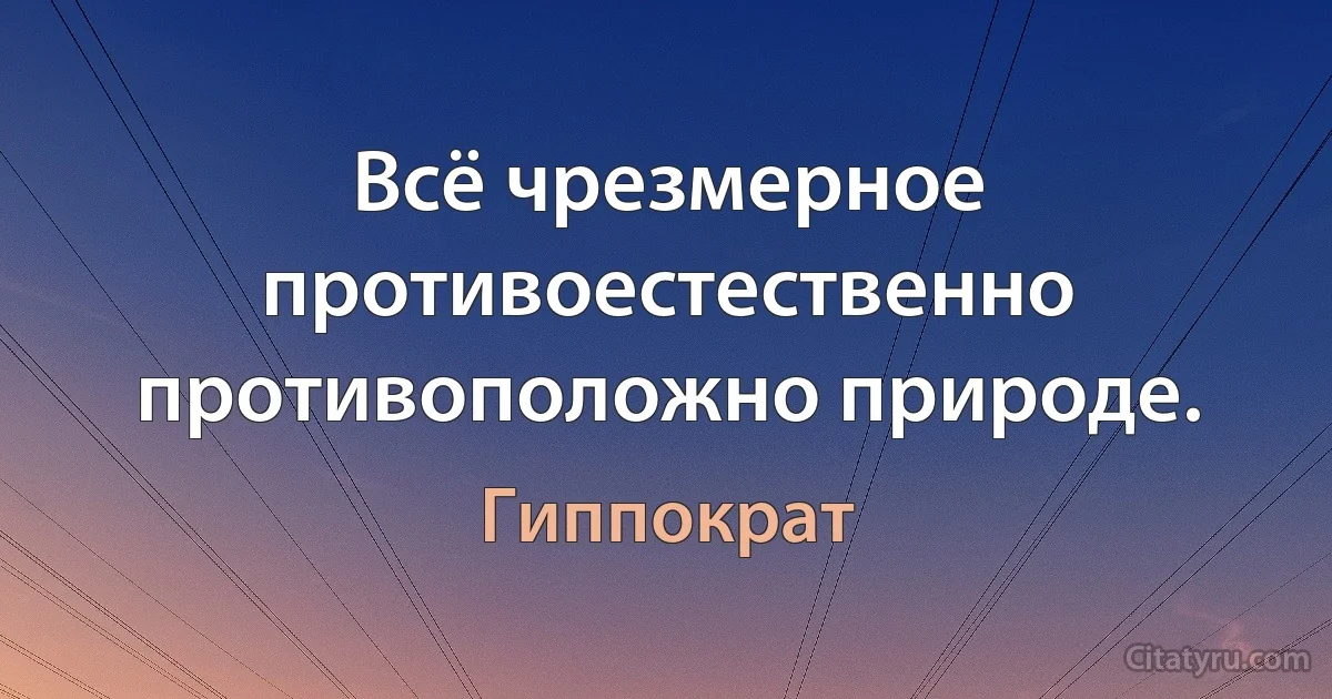 Всё чрезмерное противоестественно противоположно природе. (Гиппократ)