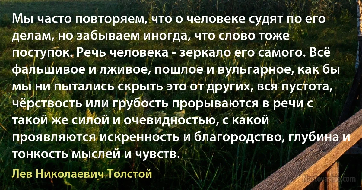 Мы часто повторяем, что о человеке судят по его делам, но забываем иногда, что слово тоже поступок. Речь человека - зеркало его самого. Всё фальшивое и лживое, пошлое и вульгарное, как бы мы ни пытались скрыть это от других, вся пустота, чёрствость или грубость прорываются в речи с такой же силой и очевидностью, с какой проявляются искренность и благородство, глубина и тонкость мыслей и чувств. (Лев Николаевич Толстой)