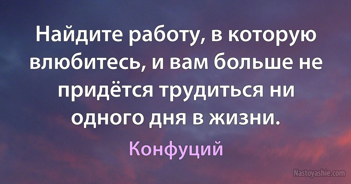 Найдите работу, в которую влюбитесь, и вам больше не придётся трудиться ни одного дня в жизни. (Конфуций)