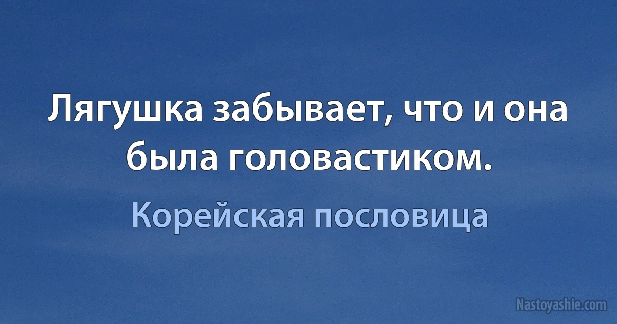 Лягушка забывает, что и она была головастиком. (Корейская пословица)