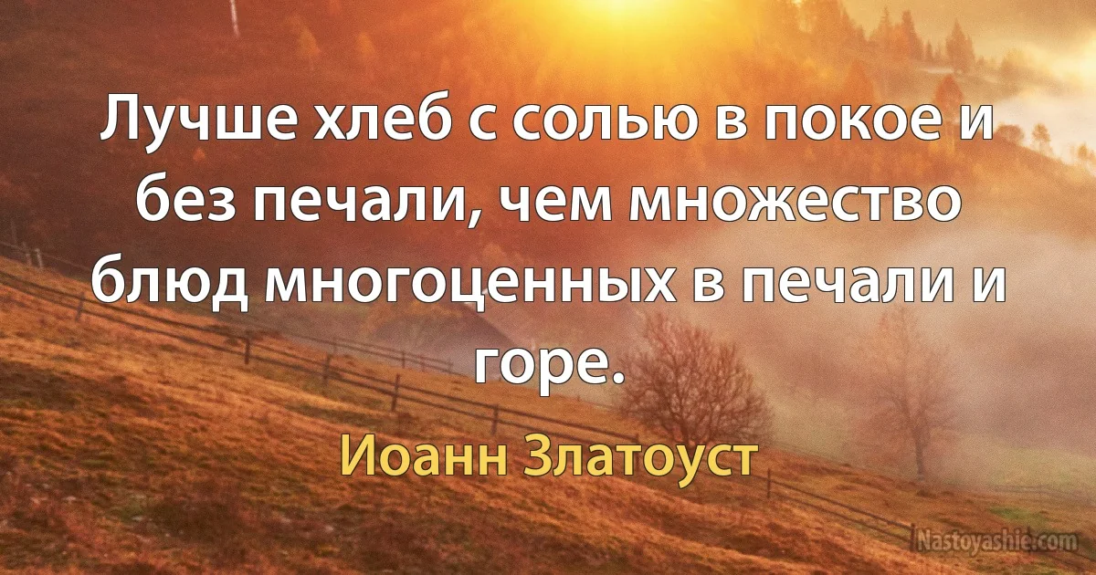 Лучше хлеб с солью в покое и без печали, чем множество блюд многоценных в печали и горе. (Иоанн Златоуст)