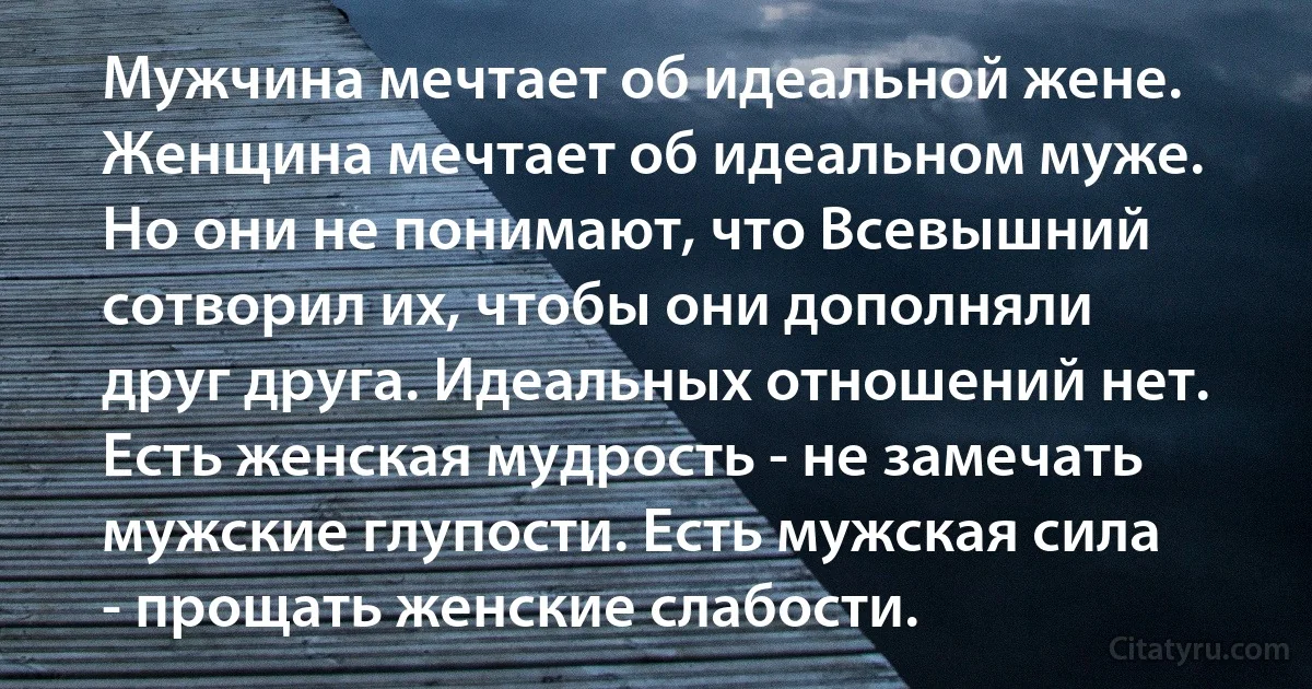Мужчина мечтает об идеальной жене. Женщина мечтает об идеальном муже. Но они не понимают, что Всевышний сотворил их, чтобы они дополняли друг друга. Идеальных отношений нет. Есть женская мудрость - не замечать мужские глупости. Есть мужская сила - прощать женские слабости. (INZ RU)