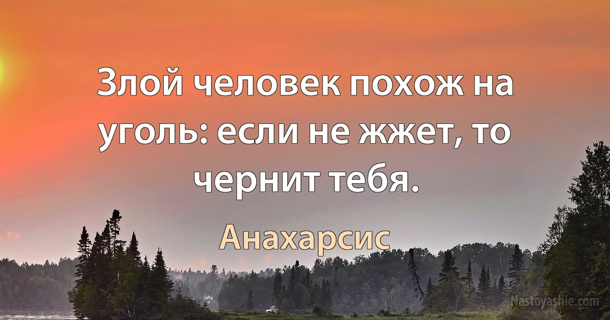 Злой человек похож на уголь: если не жжет, то чернит тебя. (Анахарсис)