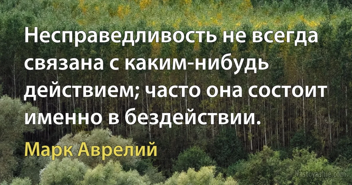 Несправедливость не всегда связана с каким-нибудь действием; часто она состоит именно в бездействии. (Марк Аврелий)