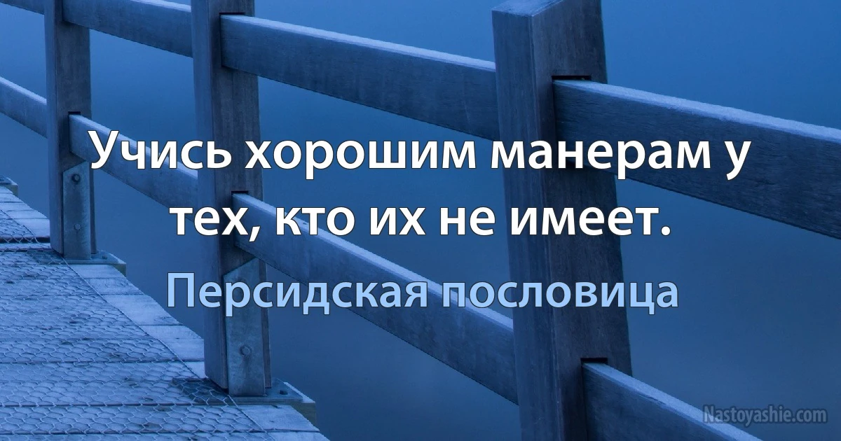 Учись хорошим манерам у тех, кто их не имеет. ()