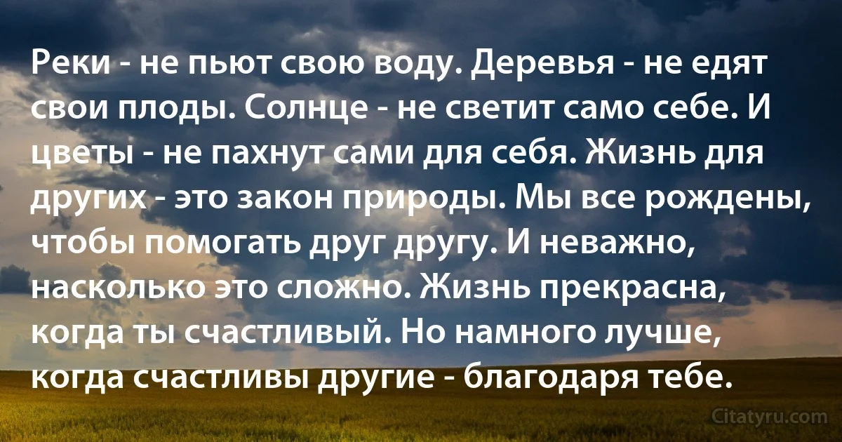 Реки - не пьют свою воду. Деревья - не едят свои плоды. Солнце - не светит само себе. И цветы - не пахнут сами для себя. Жизнь для других - это закон природы. Мы все рождены, чтобы помогать друг другу. И неважно, насколько это сложно. Жизнь прекрасна, когда ты счастливый. Но намного лучше, когда счастливы другие - благодаря тебе. (INZ RU)