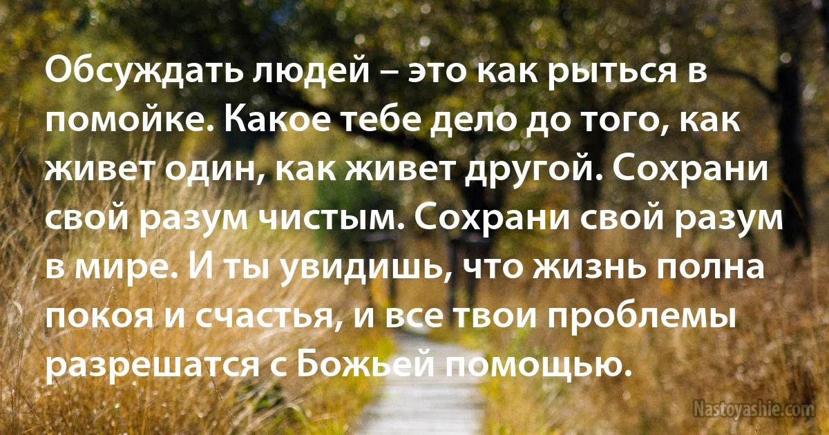 Обсуждать людей – это как рыться в помойке. Какое тебе дело до того, как живет один, как живет другой. Сохрани свой разум чистым. Сохрани свой разум в мире. И ты увидишь, что жизнь полна покоя и счастья, и все твои проблемы разрешатся с Божьей помощью. (INZ RU)