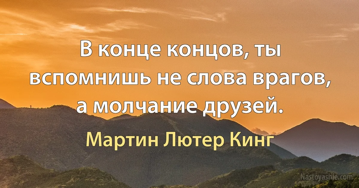 В конце концов, ты вспомнишь не слова врагов, а молчание друзей. (Мартин Лютер Кинг)