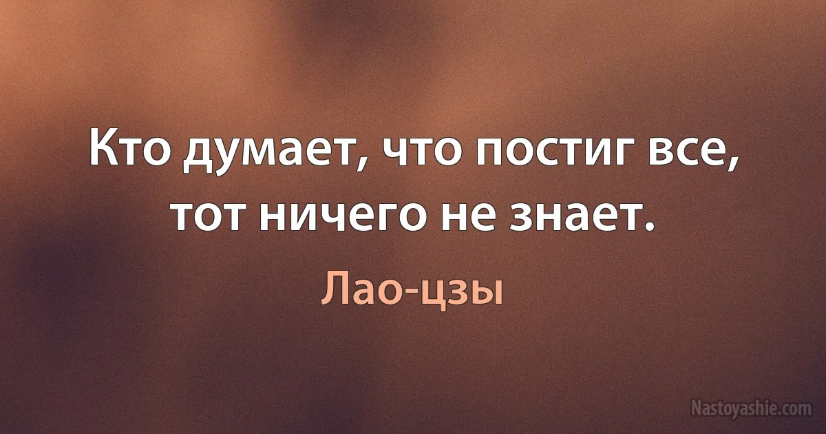 Кто думает, что постиг все, тот ничего не знает. (Лао-цзы)