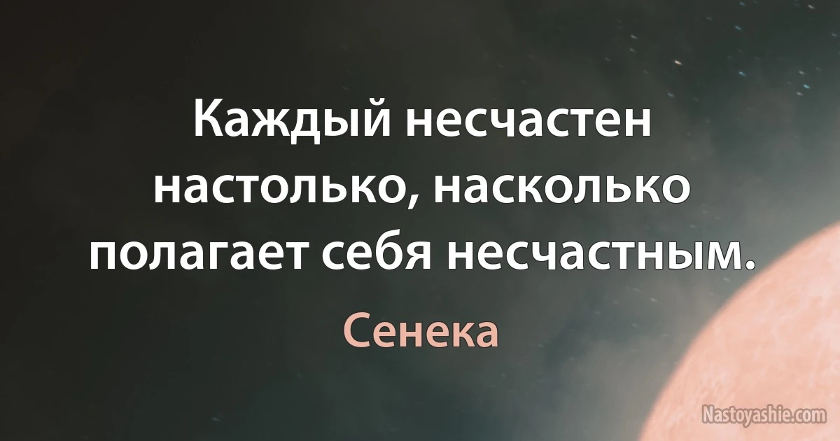 Каждый несчастен настолько, насколько полагает себя несчастным. (Сенека)