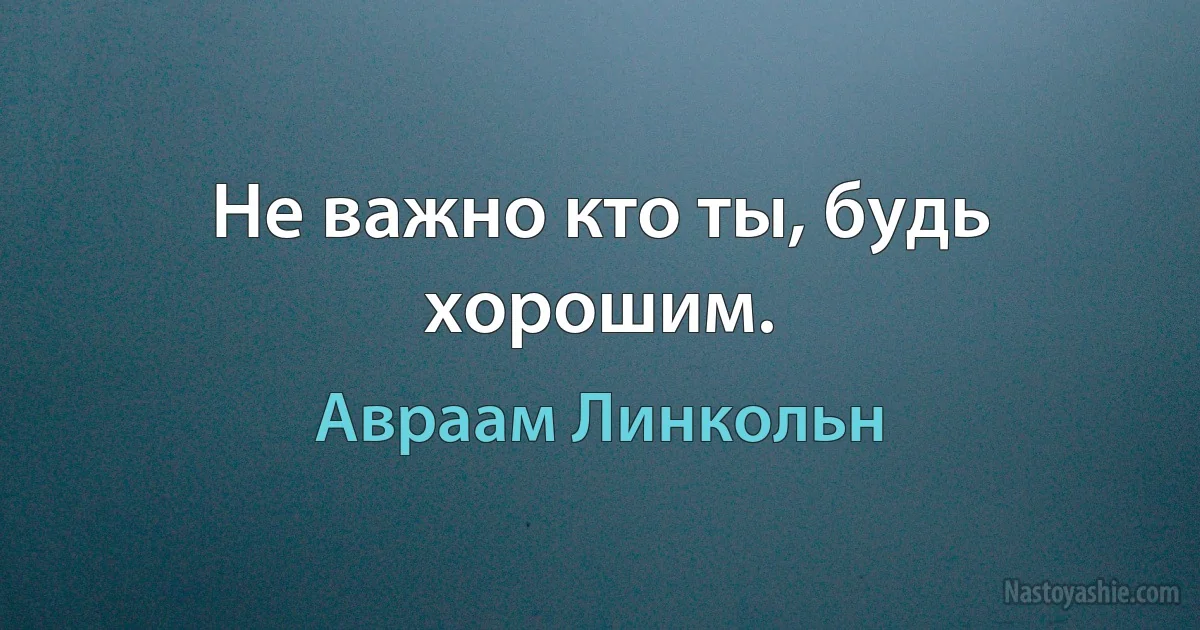 Не важно кто ты, будь хорошим. ()