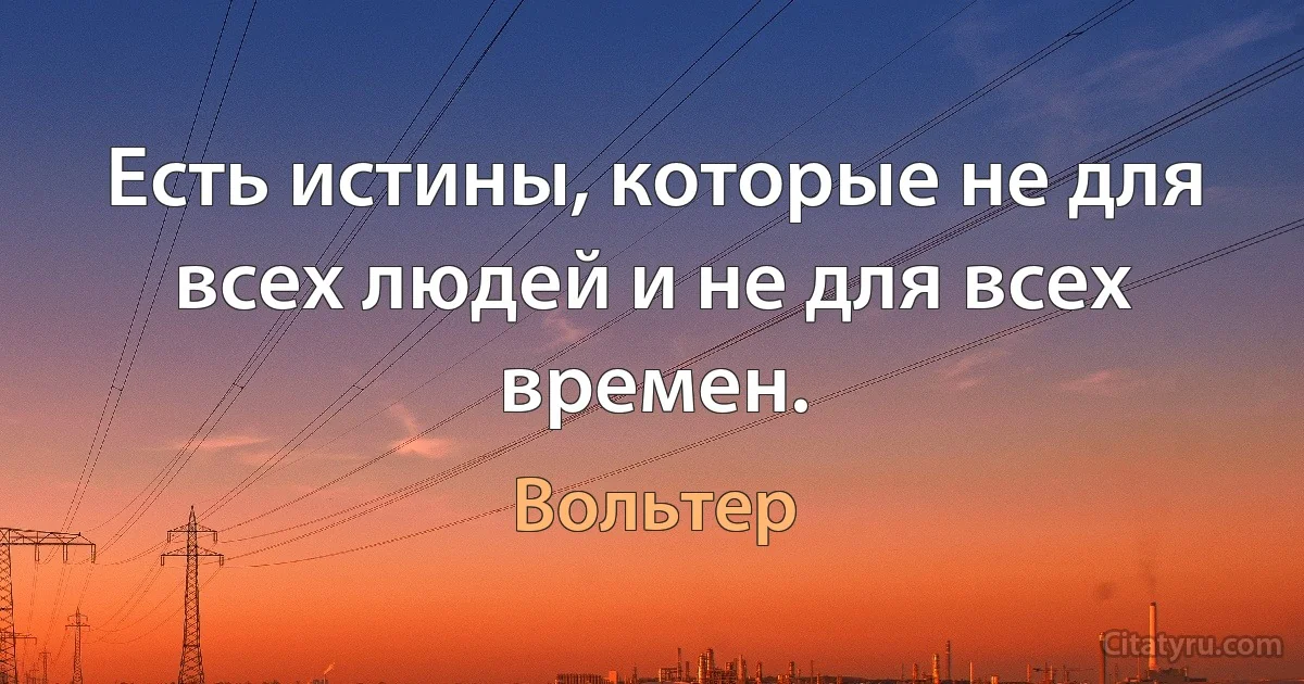 Есть истины, которые не для всех людей и не для всех времен. (Вольтер)