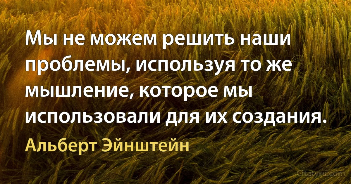 Мы не можем решить наши проблемы, используя то же мышление, которое мы использовали для их создания. (Альберт Эйнштейн)