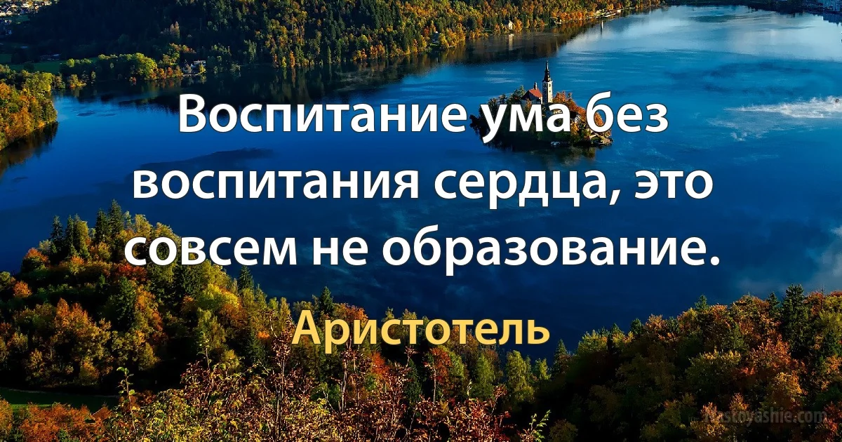 Воспитание ума без воспитания сердца, это совсем не образование. (Аристотель)