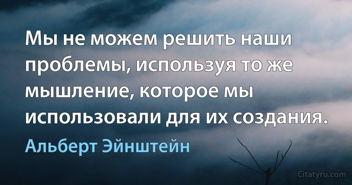 Мы не можем решить наши проблемы, используя то же мышление, которое мы использовали для их создания. (Альберт Эйнштейн)