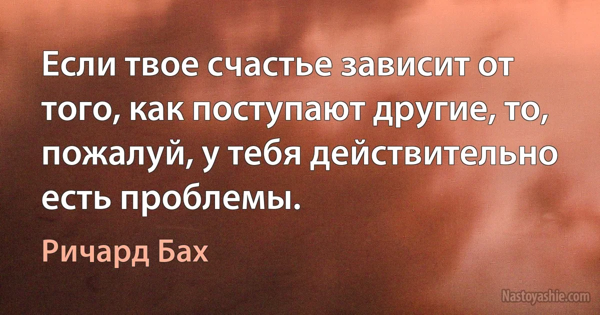 Если твое счастье зависит от того, как поступают другие, то, пожалуй, у тебя действительно есть проблемы. (Ричард Бах)