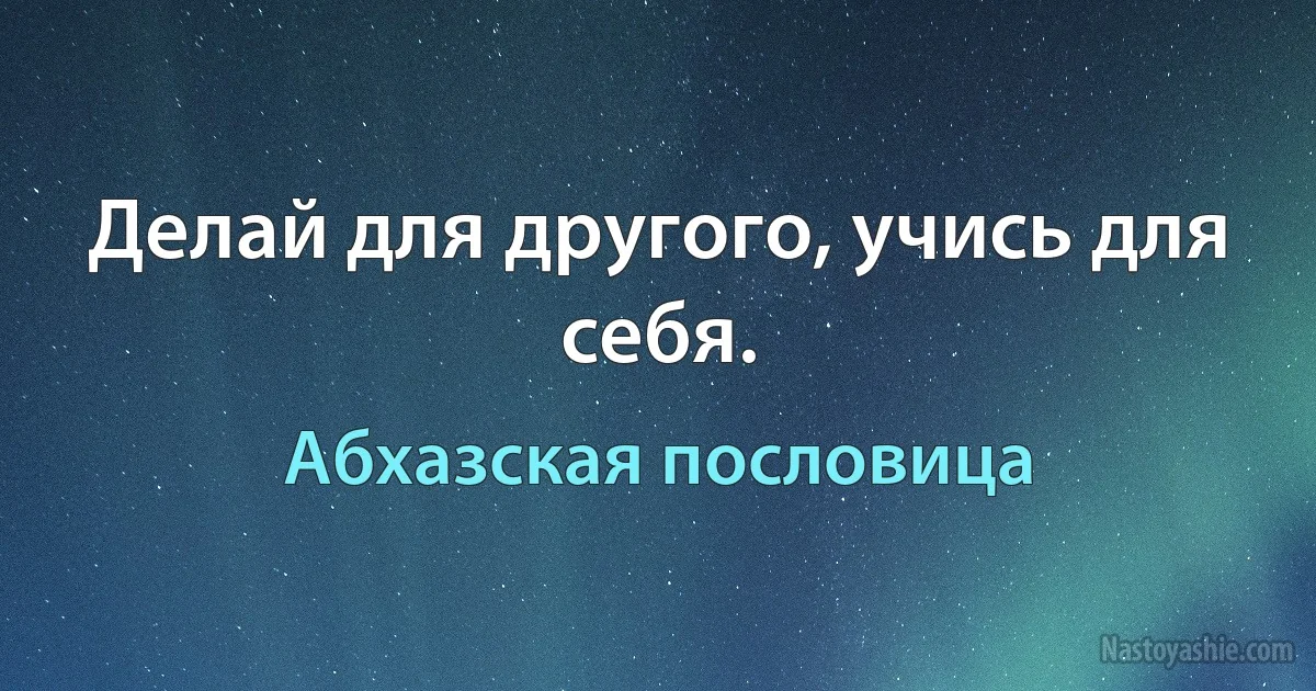 Делай для другого, учись для себя. (Абхазская пословица)