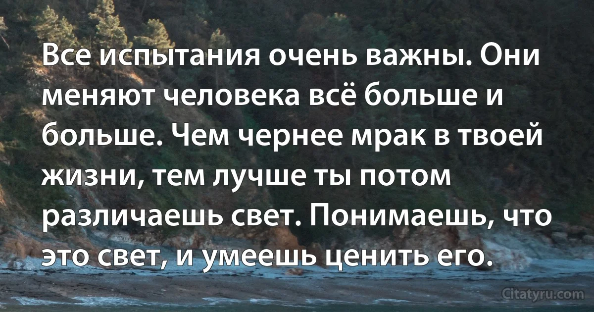 Все испытания очень важны. Они меняют человека всё больше и больше. Чем чернее мрак в твоей жизни, тем лучше ты потом различаешь свет. Понимаешь, что это свет, и умеешь ценить его. (INZ RU)