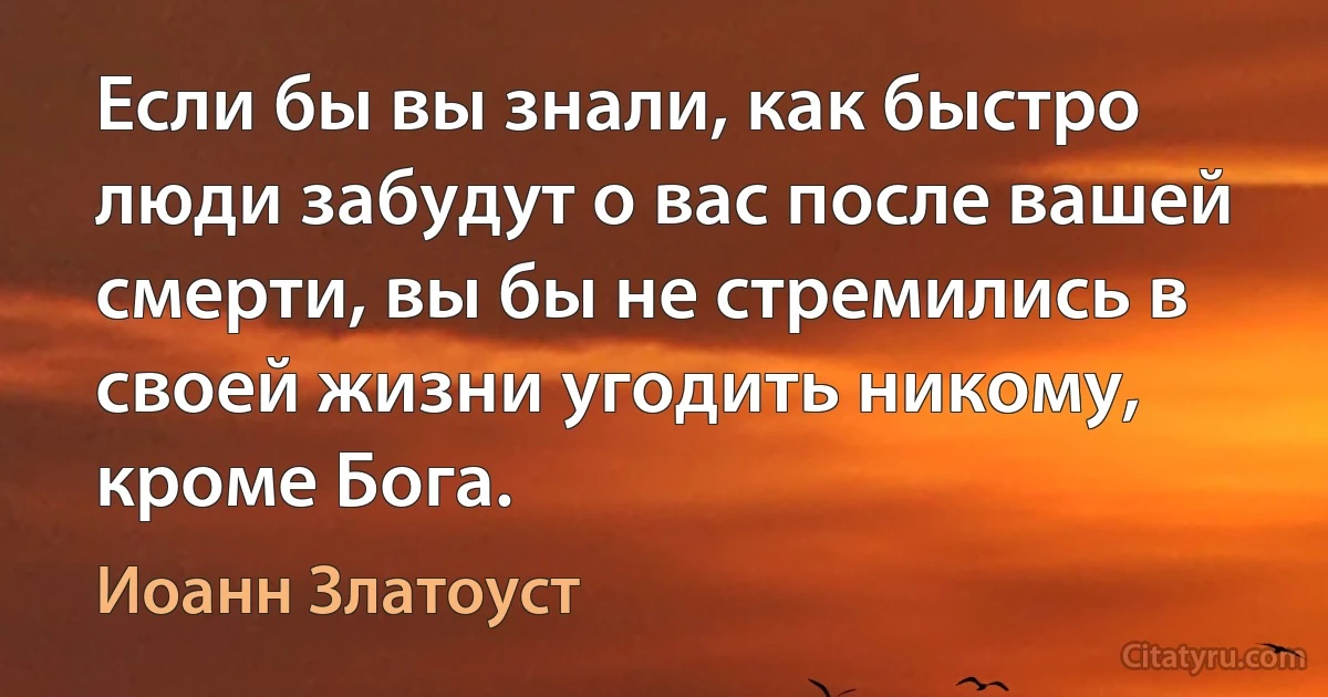 Если бы вы знали, как быстро люди забудут о вас после вашей смерти, вы бы не стремились в своей жизни угодить никому, кроме Бога. (Иоанн Златоуст)