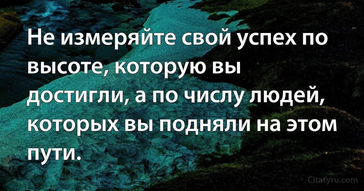 Не измеряйте свой успех по высоте, которую вы достигли, а по числу людей, которых вы подняли на этом пути. (INZ RU)