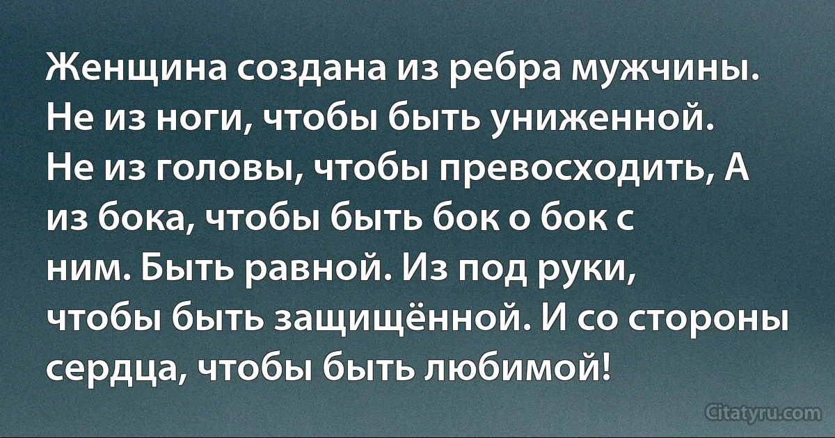 Женщина создана из ребра мужчины. Не из ноги, чтобы быть униженной. Не из головы, чтобы превосходить, А из бока, чтобы быть бок о бок с ним. Быть равной. Из под руки, чтобы быть защищённой. И со стороны сердца, чтобы быть любимой! (INZ RU)