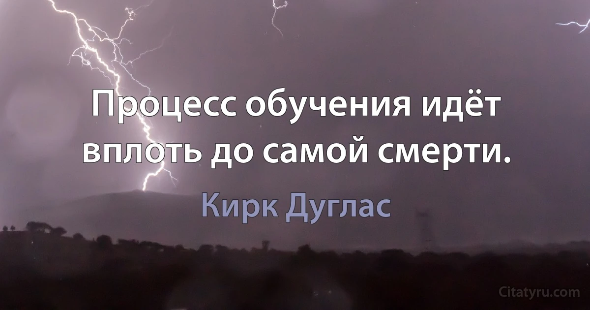 Процесс обучения идёт вплоть до самой смерти. (Кирк Дуглас)