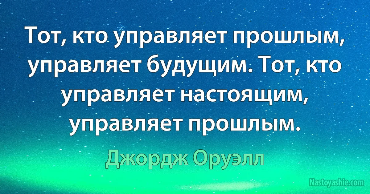 Тот, кто управляет прошлым, управляет будущим. Тот, кто управляет настоящим, управляет прошлым. (Джордж Оруэлл)