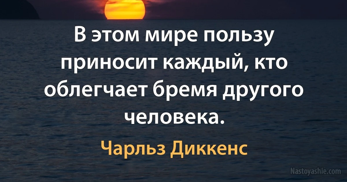 В этом мире пользу приносит каждый, кто облегчает бремя другого человека. (Чарльз Диккенс)