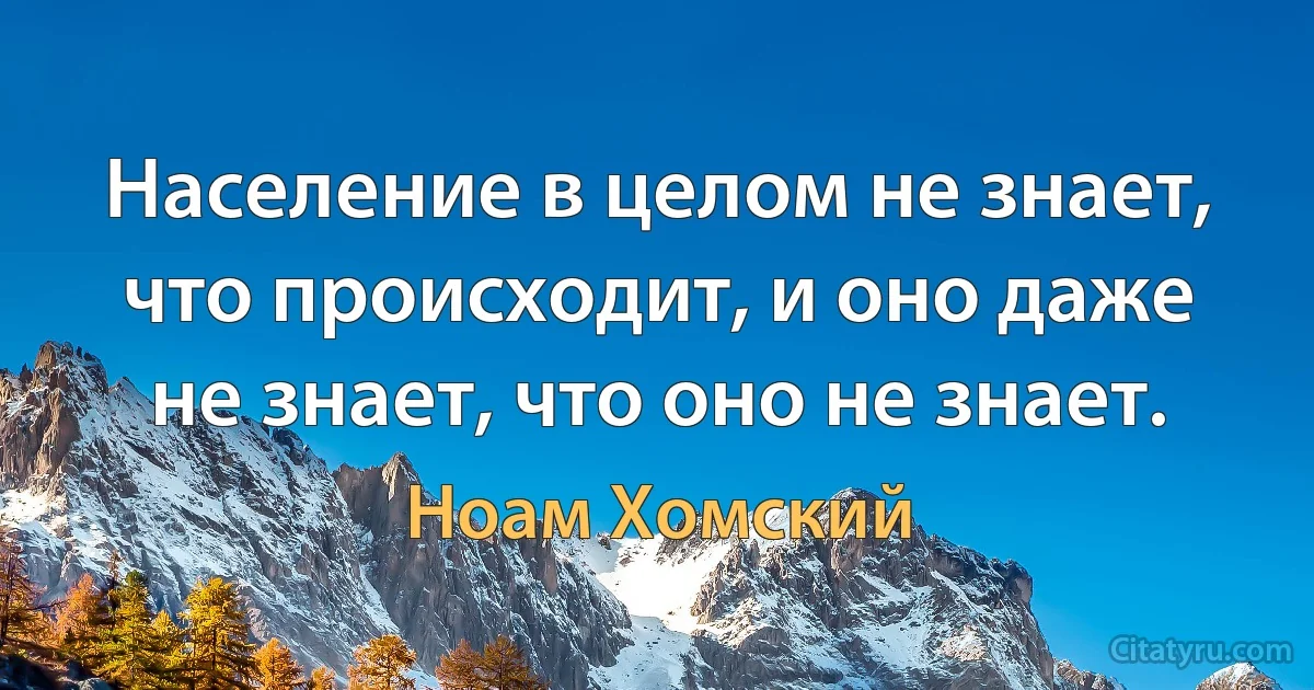 Население в целом не знает, что происходит, и оно даже не знает, что оно не знает. (Ноам Хомский)