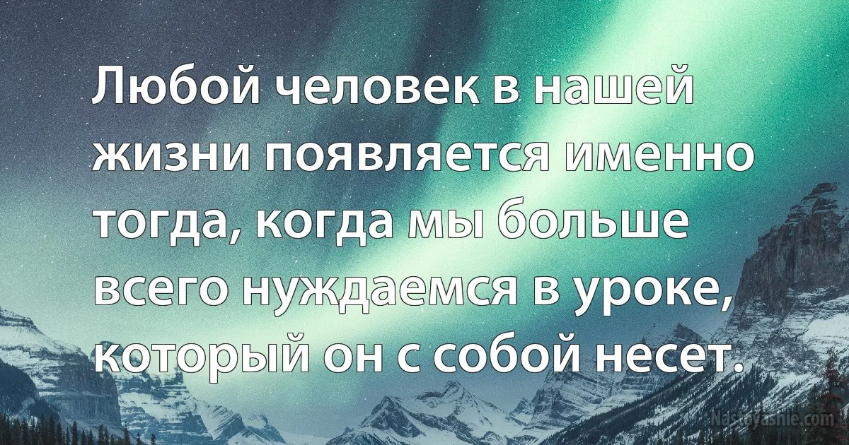 Любой человек в нашей жизни появляется именно тогда, когда мы больше всего нуждаемся в уроке, который он с собой несет. (INZ RU)