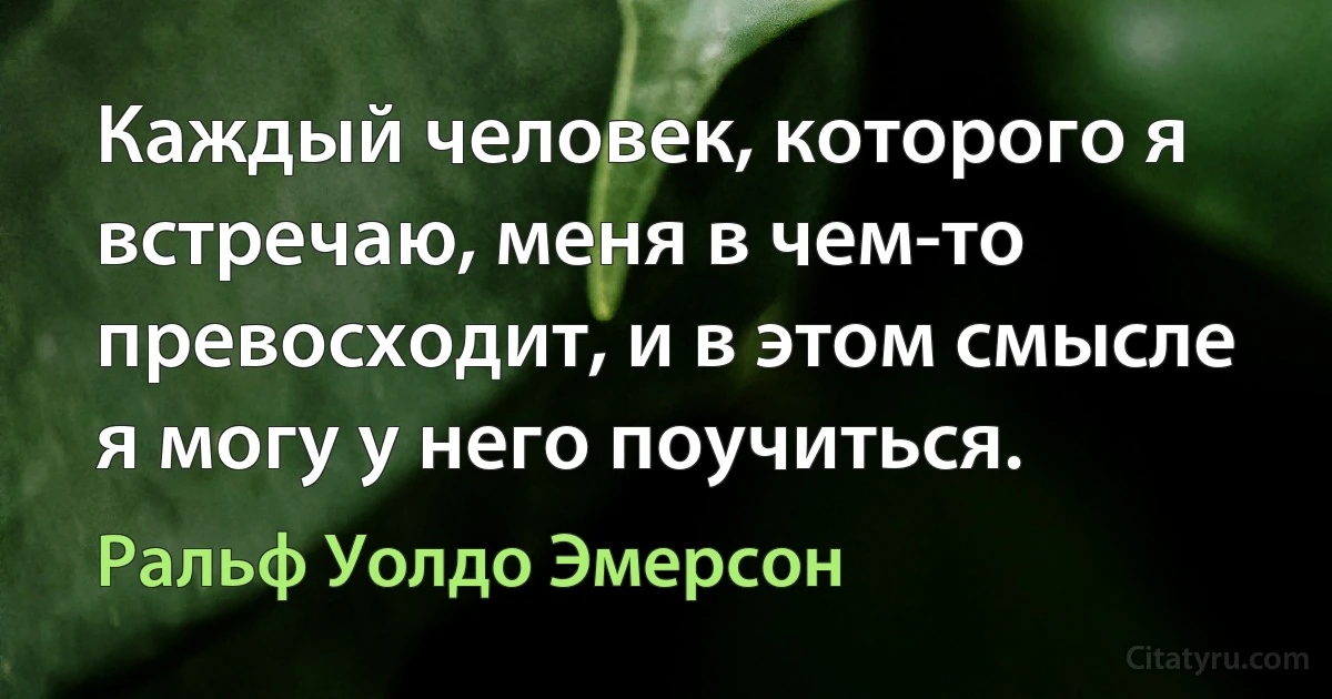 Каждый человек, которого я встречаю, меня в чем-то превосходит, и в этом смысле я могу у него поучиться. (Ральф Уолдо Эмерсон)