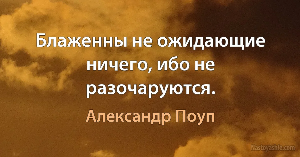 Блаженны не ожидающие ничего, ибо не разочаруются. (Александр Поуп)