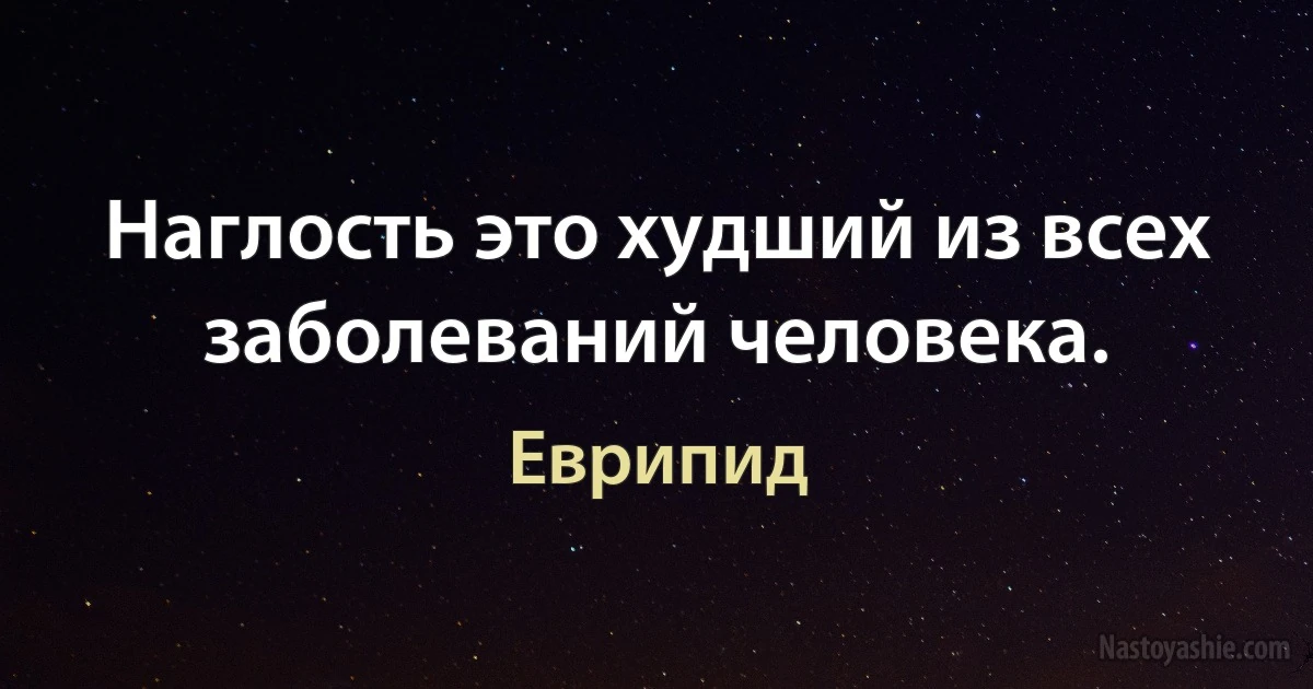 Наглость это худший из всех заболеваний человека. (Еврипид)