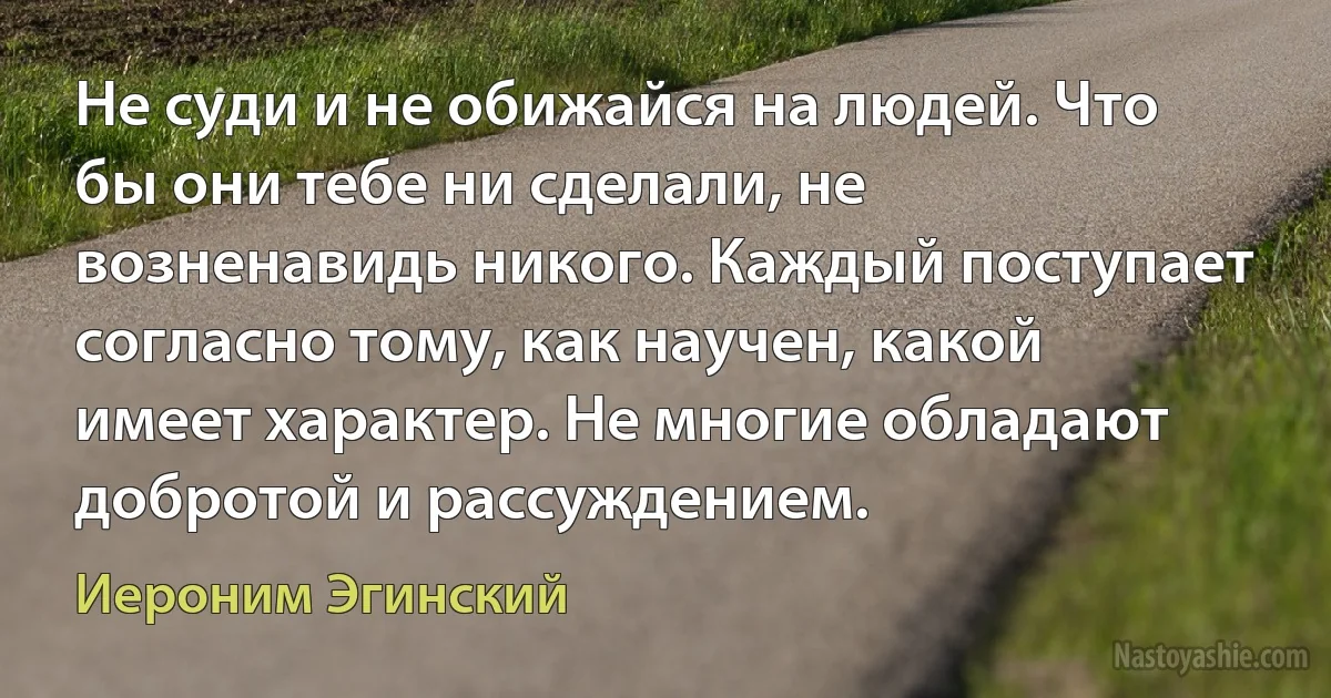 Не суди и не обижайся на людей. Что бы они тебе ни сделали, не возненавидь никого. Каждый поступает согласно тому, как научен, какой имеет характер. Не многие обладают добротой и рассуждением. (Иероним Эгинский)