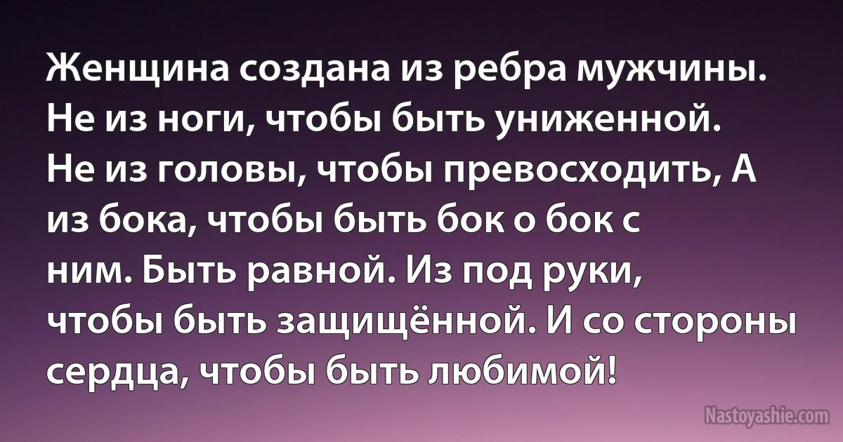 Женщина создана из ребра мужчины. Не из ноги, чтобы быть униженной. Не из головы, чтобы превосходить, А из бока, чтобы быть бок о бок с ним. Быть равной. Из под руки, чтобы быть защищённой. И со стороны сердца, чтобы быть любимой! (INZ RU)