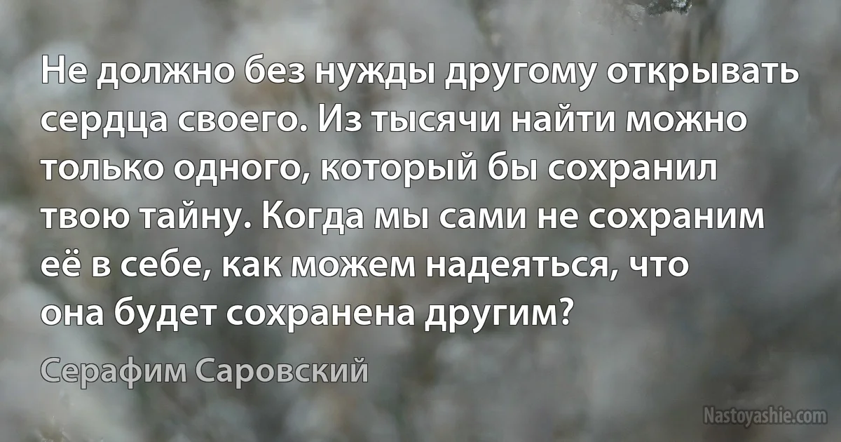 Не должно без нужды другому открывать сердца своего. Из тысячи найти можно только одного, который бы сохранил твою тайну. Когда мы сами не сохраним её в себе, как можем надеяться, что она будет сохранена другим? (Серафим Саровский)