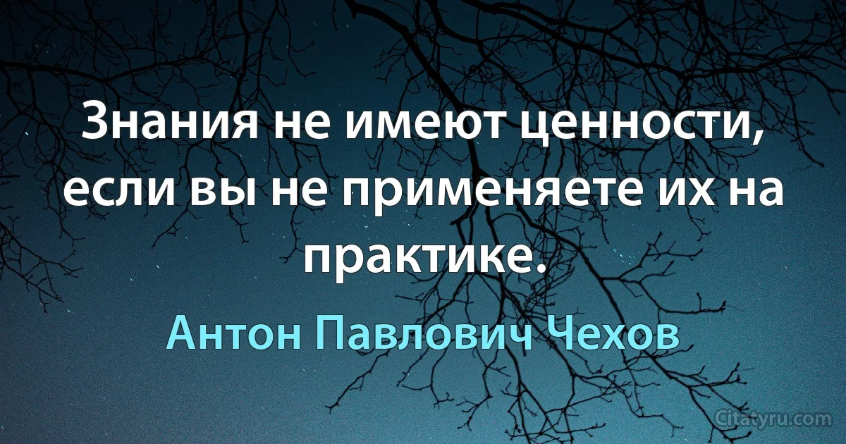 Знания не имеют ценности, если вы не применяете их на практике. (Антон Павлович Чехов)