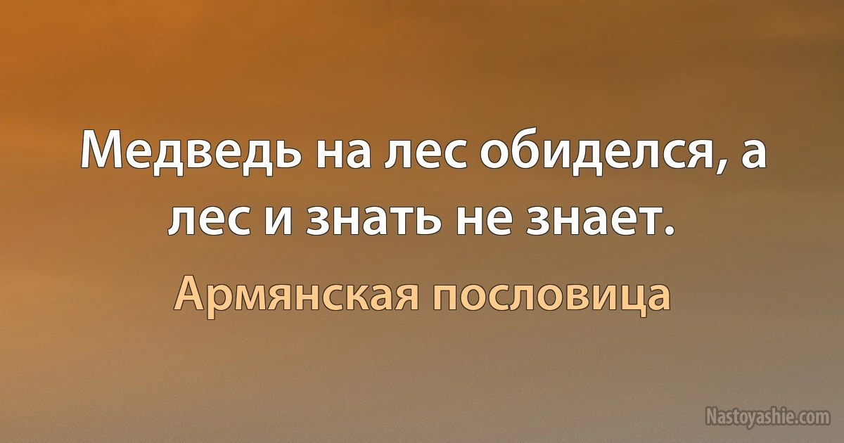 Медведь на лес обиделся, а лес и знать не знает. (Армянская пословица)