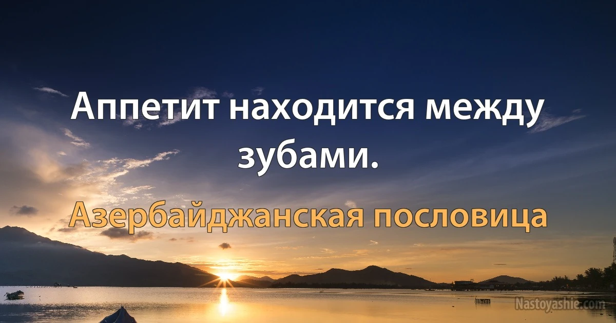 Аппетит находится между зубами. (Азербайджанская пословица)