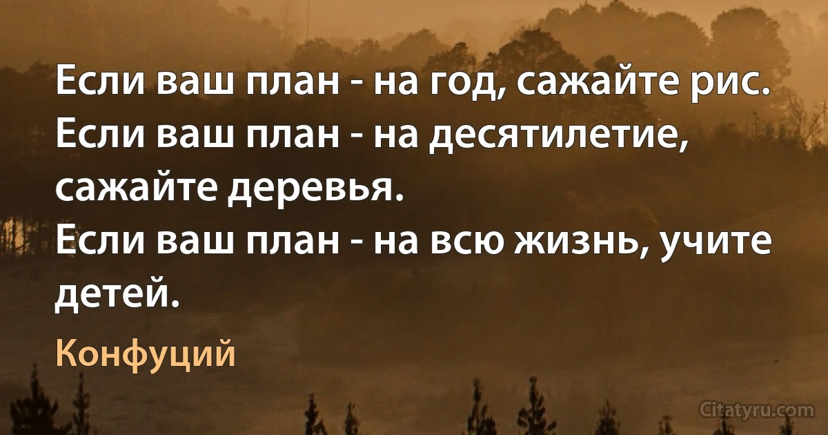 Если ваш план - на год, сажайте рис. 
Если ваш план - на десятилетие, сажайте деревья. 
Если ваш план - на всю жизнь, учите детей. (Конфуций)