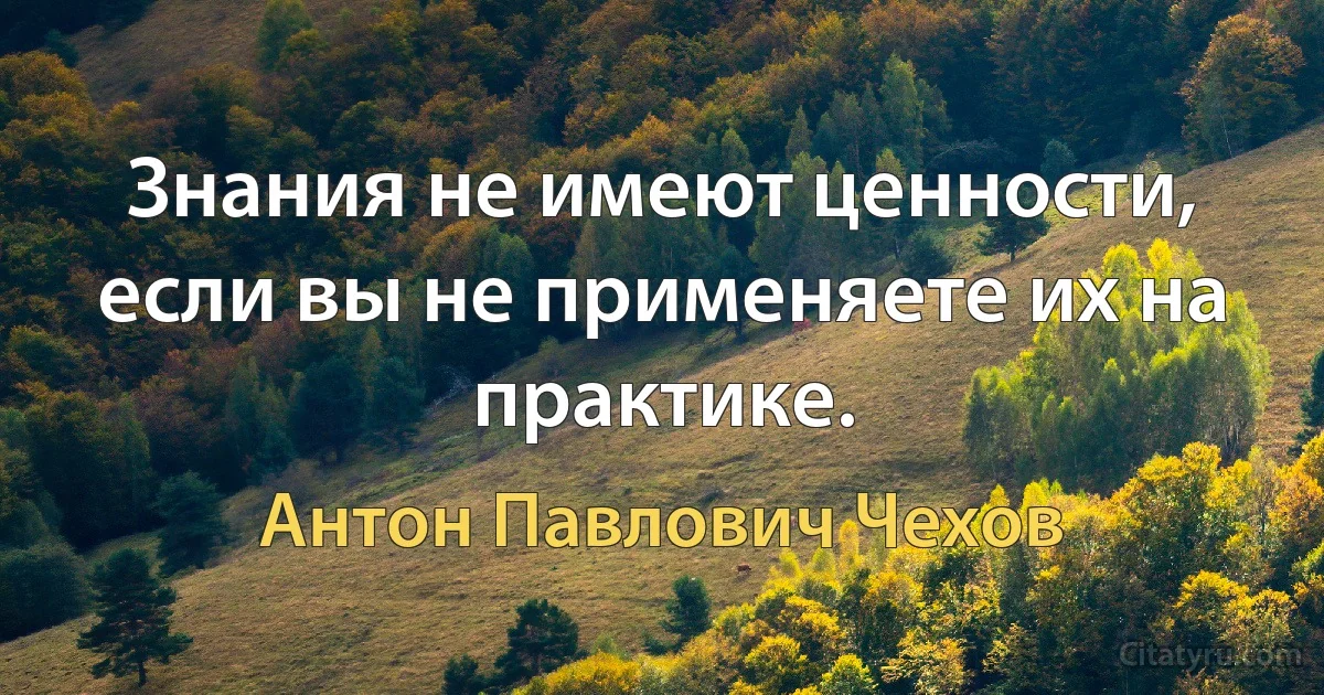 Знания не имеют ценности, если вы не применяете их на практике. (Антон Павлович Чехов)