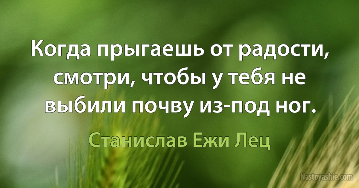 Когда прыгаешь от радости, смотри, чтобы у тебя не выбили почву из-под ног. (Станислав Ежи Лец)